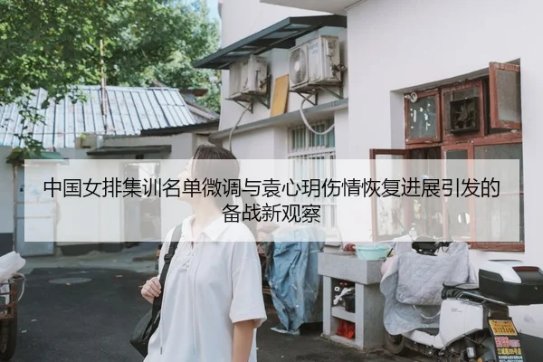 中国女排集训名单微调与袁心玥伤情恢复进展引发的备战新观察